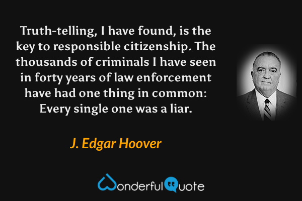 Truth-telling, I have found, is the key to responsible citizenship. The thousands of criminals I have seen in forty years of law enforcement have had one thing in common: Every single one was a liar. - J. Edgar Hoover quote.