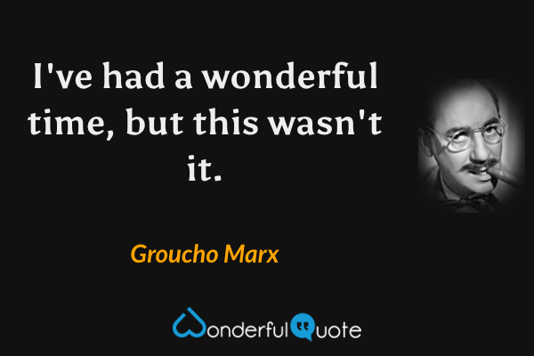 I've had a wonderful time, but this wasn't it. - Groucho Marx quote.