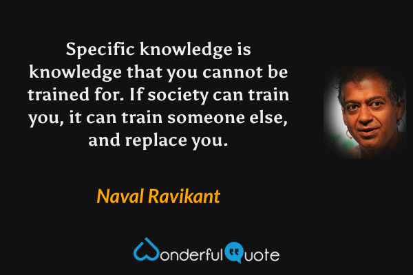 Specific knowledge is knowledge that you cannot be trained for. If society can train you, it can train someone else, and replace you. - Naval Ravikant quote.