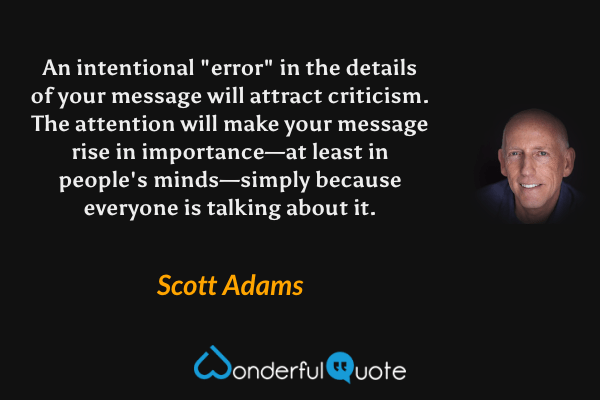 An intentional "error" in the details of your message will attract criticism. The attention will make your message rise in importance—at least in people's minds—simply because everyone is talking about it. - Scott Adams quote.