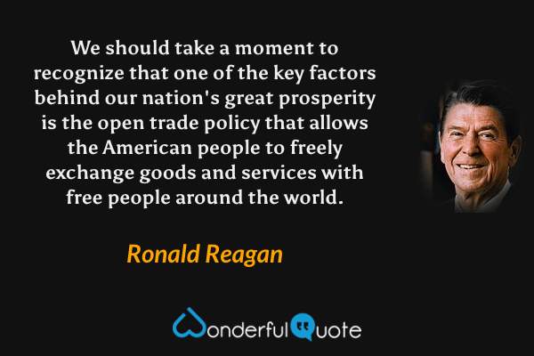 We should take a moment to recognize that one of the key factors behind our nation's great prosperity is the open trade policy that allows the American people to freely exchange goods and services with free people around the world. - Ronald Reagan quote.