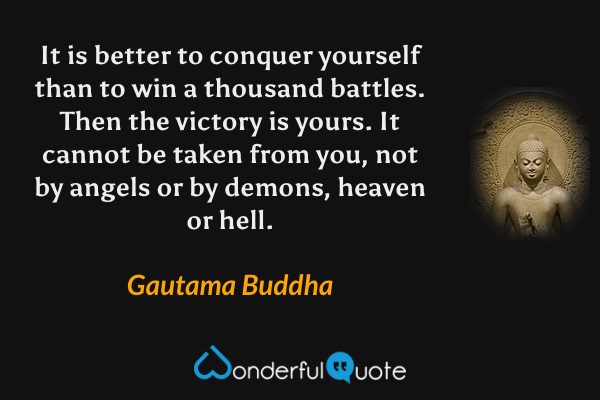 It is better to conquer yourself than to win a thousand battles. Then the victory is yours. It cannot be taken from you, not by angels or by demons, heaven or hell. - Gautama Buddha quote.