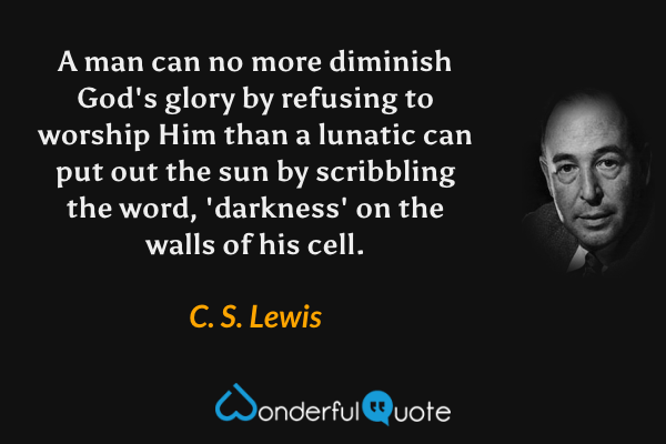 A man can no more diminish God's glory by refusing to worship Him than a lunatic can put out the sun by scribbling the word, 'darkness' on the walls of his cell. - C. S. Lewis quote.