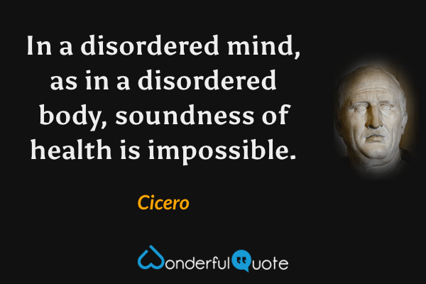 In a disordered mind, as in a disordered body, soundness of health is impossible. - Cicero quote.