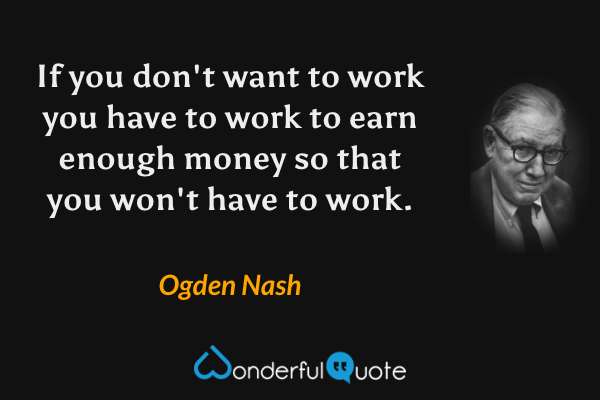 If you don't want to work you have to work to earn enough money so that you won't have to work. - Ogden Nash quote.