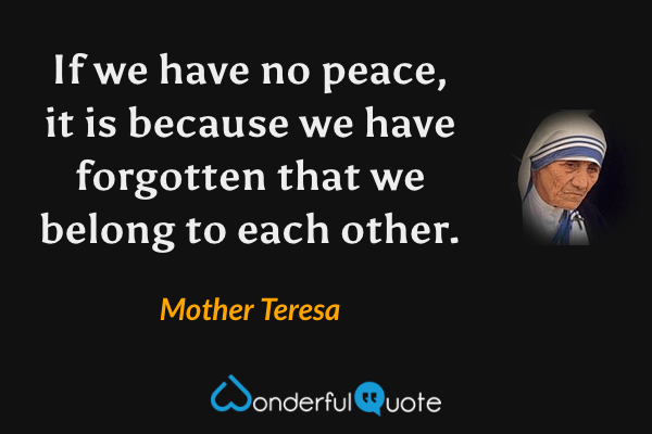 If we have no peace, it is because we have forgotten that we belong to each other. - Mother Teresa quote.