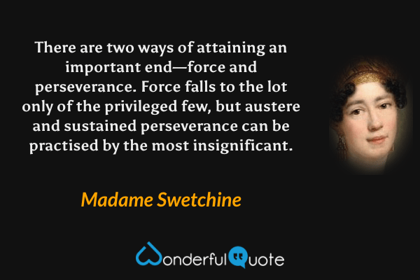 There are two ways of attaining an important end—force and perseverance. Force falls to the lot only of the privileged few, but austere and sustained perseverance can be practised by the most insignificant. - Madame Swetchine quote.