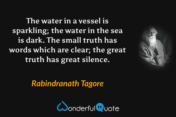 The water in a vessel is sparkling; the water in the sea is dark. The small truth has words which are clear; the great truth has great silence. - Rabindranath Tagore quote.