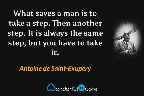 What saves a man is to take a step. Then another step. It is always the same step, but you have to take it. - Antoine de Saint-Exupéry quote.