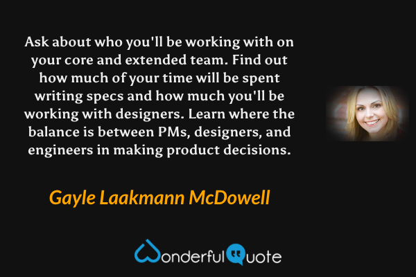 Ask about who you'll be working with on your core and extended team. Find out how much of your time will be spent writing specs and how much you'll be working with designers. Learn where the balance is between PMs, designers, and engineers in making product decisions. - Gayle Laakmann McDowell quote.