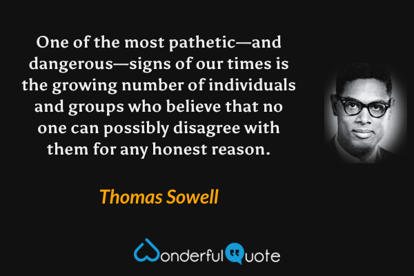 One of the most pathetic—and dangerous—signs of our times is the growing number of individuals and groups who believe that no one can possibly disagree with them for any honest reason. - Thomas Sowell quote.