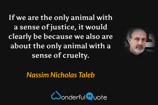 If we are the only animal with a sense of justice, it would clearly be because we also are about the only animal with a sense of cruelty. - Nassim Nicholas Taleb quote.