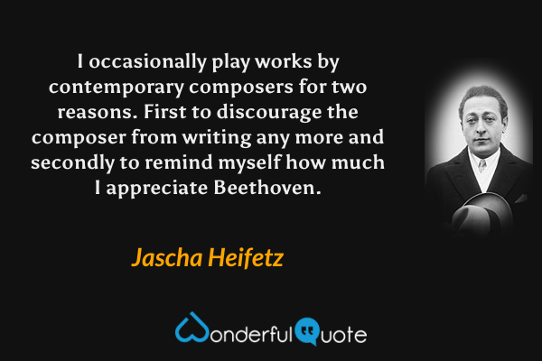 I occasionally play works by contemporary composers for two reasons. First to discourage the composer from writing any more and secondly to remind myself how much I appreciate Beethoven. - Jascha Heifetz quote.