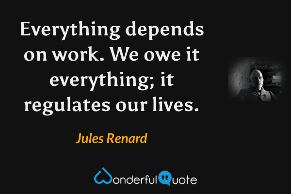 Everything depends on work. We owe it everything; it regulates our lives. - Jules Renard quote.