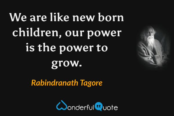 We are like new born children, our power is the power to grow. - Rabindranath Tagore quote.