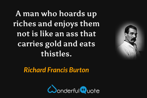 A man who hoards up riches and enjoys them not is like an ass that carries gold and eats thistles. - Richard Francis Burton quote.