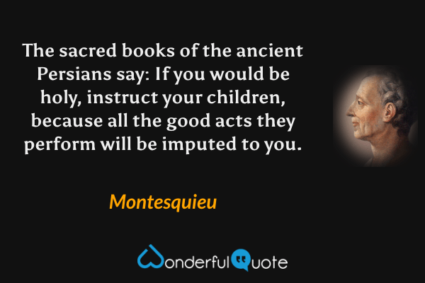 The sacred books of the ancient Persians say: If you would be holy, instruct your children, because all the good acts they perform will be imputed to you. - Montesquieu quote.