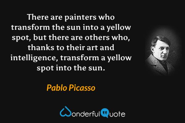 There are painters who transform the sun into a yellow spot, but there are others who, thanks to their art and intelligence, transform a yellow spot into the sun. - Pablo Picasso quote.