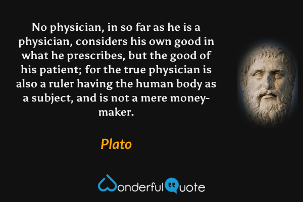 No physician, in so far as he is a physician, considers his own good in what he prescribes, but the good of his patient; for the true physician is also a ruler having the human body as a subject, and is not a mere money-maker. - Plato quote.