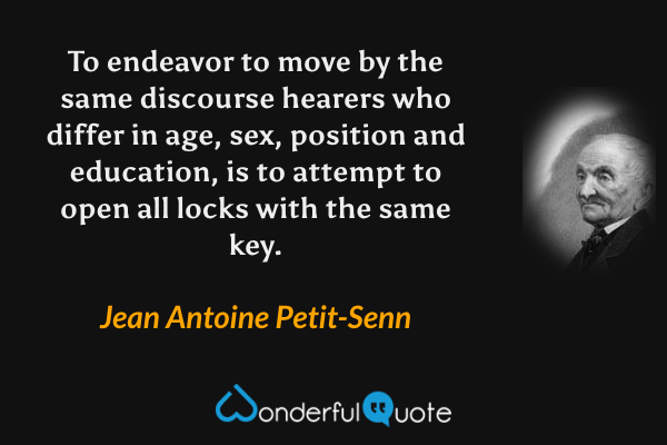 To endeavor to move by the same discourse hearers who differ in age, sex, position and education, is to attempt to open all locks with the same key. - Jean Antoine Petit-Senn quote.