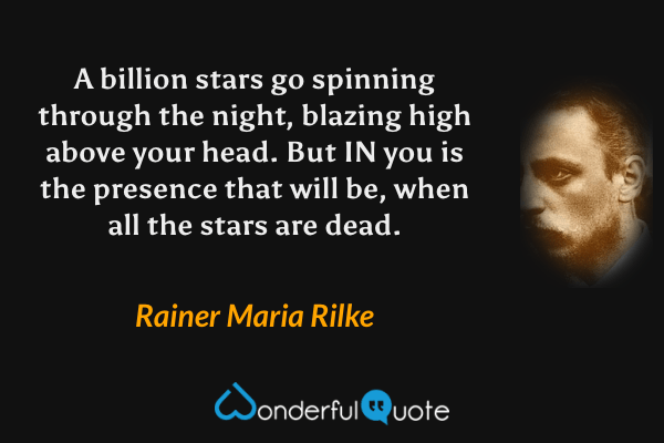 A billion stars go spinning through the night, blazing high above your head. But IN you is the presence that will be, when all the stars are dead. - Rainer Maria Rilke quote.