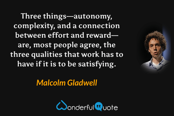 Three things—autonomy, complexity, and a connection between effort and reward—are, most people agree, the three qualities that work has to have if it is to be satisfying. - Malcolm Gladwell quote.