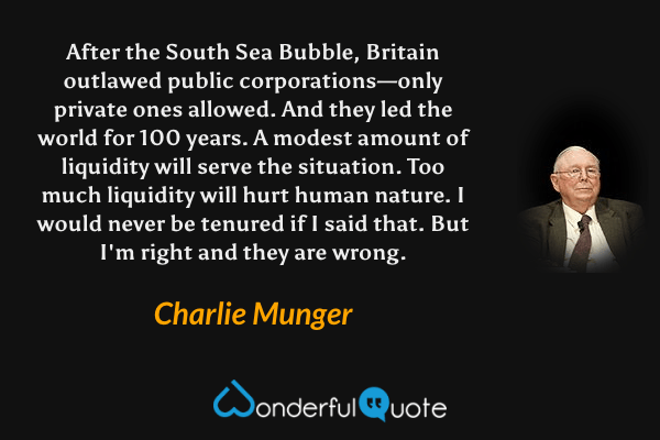 After the South Sea Bubble, Britain outlawed public corporations—only private ones allowed. And they led the world for 100 years. A modest amount of liquidity will serve the situation. Too much liquidity will hurt human nature. I would never be tenured if I said that. But I'm right and they are wrong. - Charlie Munger quote.