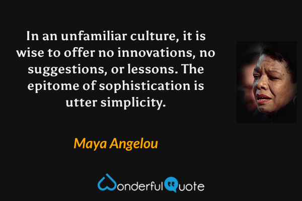 In an unfamiliar culture, it is wise to offer no innovations, no suggestions, or lessons. The epitome of sophistication is utter simplicity. - Maya Angelou quote.