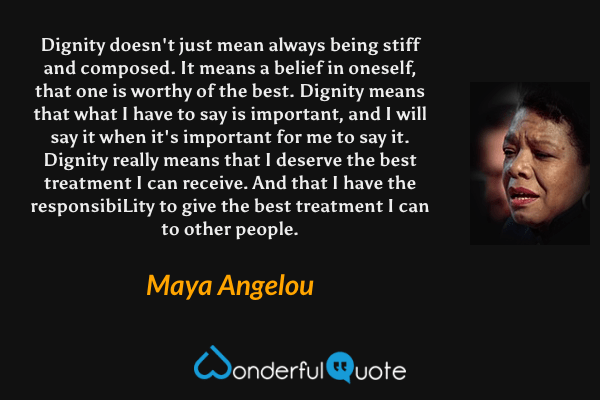 Dignity doesn't just mean always being stiff and composed. It means a belief in oneself, that one is worthy of the best. Dignity means that what I have to say is important, and I will say it when it's important for me to say it. Dignity really means that I deserve the best treatment I can receive. And that I have the responsibiLity to give the best treatment I can to other people. - Maya Angelou quote.