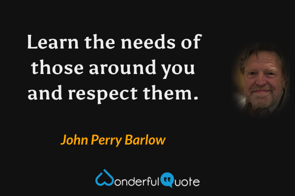 Learn the needs of those around you and respect them. - John Perry Barlow quote.
