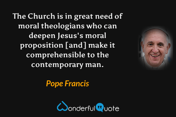 The Church is in great need of moral theologians who can deepen Jesus's moral proposition [and] make it comprehensible to the contemporary man. - Pope Francis quote.