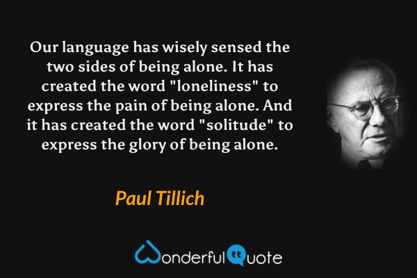 Our language has wisely sensed the two sides of being alone. It has created the word "loneliness" to express the pain of being alone. And it has created the word "solitude" to express the glory of being alone. - Paul Tillich quote.