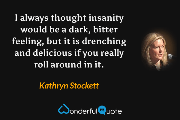 I always thought insanity would be a dark, bitter feeling, but it is drenching and delicious if you really roll around in it. - Kathryn Stockett quote.