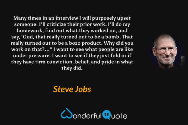 Many times in an interview I will purposely upset someone: I'll criticize their prior work. I'll do my homework, find out what they worked on, and say,"God, that really turned out to be a bomb. That really turned out to be a bozo product. Why did you work on that?..." I want to see what people are like under pressure. I want to see if they just fold or if they have firm conviction, belief, and pride in what they did. - Steve Jobs quote.