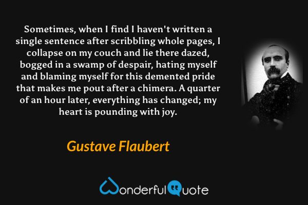 Sometimes, when I find I haven't written a single sentence after scribbling whole pages, I collapse on my couch and lie there dazed, bogged in a swamp of despair, hating myself and blaming myself for this demented pride that makes me pout after a chimera. A quarter of an hour later, everything has changed; my heart is pounding with joy. - Gustave Flaubert quote.