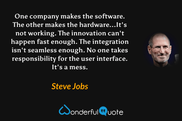 One company makes the software. The other makes the hardware...It's not working. The innovation can't happen fast enough. The integration isn't seamless enough. No one takes responsibility for the user interface. It's a mess. - Steve Jobs quote.