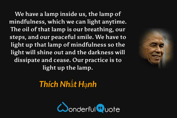 We have a lamp inside us, the lamp of mindfulness, which we can light anytime. The oil of that lamp is our breathing, our steps, and our peaceful smile. We have to light up that lamp of mindfulness so the light will shine out and the darkness will dissipate and cease. Our practice is to light up the lamp. - Thích Nhất Hạnh quote.