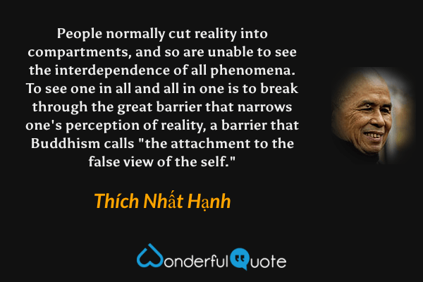 People normally cut reality into compartments, and so are unable to see the interdependence of all phenomena. To see one in all and all in one is to break through the great barrier that narrows one's perception of reality, a barrier that Buddhism calls "the attachment to the false view of the self." - Thích Nhất Hạnh quote.