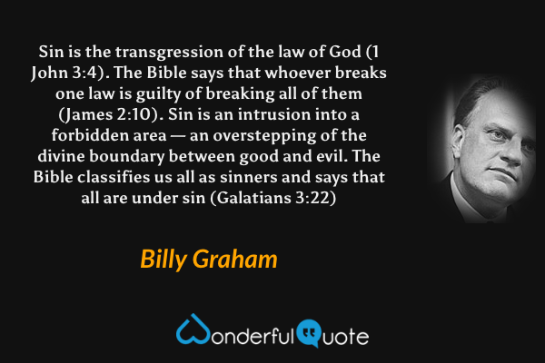 Sin is the transgression of the law of God (1 John 3:4). The Bible says that whoever breaks one law is guilty of breaking all of them (James 2:10). Sin is an intrusion into a forbidden area — an overstepping of the divine boundary between good and evil. The Bible classifies us all as sinners and says that all are under sin (Galatians 3:22) - Billy Graham quote.
