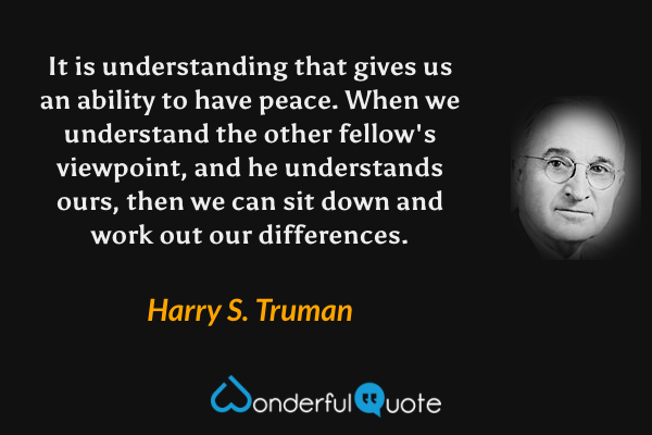 It is understanding that gives us an ability to have peace. When we understand the other fellow's viewpoint, and he understands ours, then we can sit down and work out our differences. - Harry S. Truman quote.