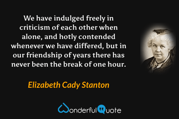 We have indulged freely in criticism of each other when alone, and hotly contended whenever we have differed, but in our friendship of years there has never been the break of one hour. - Elizabeth Cady Stanton quote.