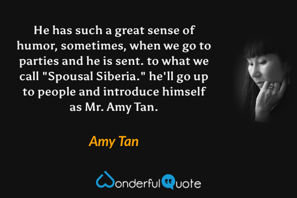 He has such a great sense of humor, sometimes, when we go to parties and he is sent. to what we call "Spousal Siberia." he'll go up to people and introduce himself as Mr. Amy Tan. - Amy Tan quote.