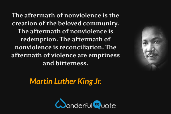 The aftermath of nonviolence is the creation of the beloved community. The aftermath of nonviolence is redemption. The aftermath of nonviolence is reconciliation. The aftermath of violence are emptiness and bitterness. - Martin Luther King Jr. quote.