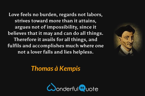 Love feels no burden, regards not labors, strives toward more than it attains, argues not of impossibility, since it believes that it may and can do all things. Therefore it avails for all things, and fulfils and accomplishes much where one not a lover falls and lies helpless. - Thomas à Kempis quote.