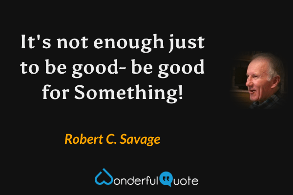 It's not enough just to be good. Be good for Something! - Robert C. Savage quote.