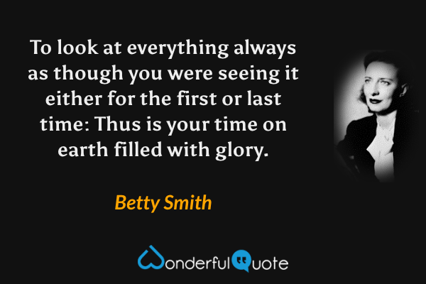To look at everything always as though you were seeing it either for the first or last time: Thus is your time on earth filled with glory. - Betty Smith quote.