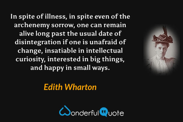 In spite of illness, in spite even of the archenemy sorrow, one can remain alive long past the usual date of disintegration if one is unafraid of change, insatiable in intellectual curiosity, interested in big things, and happy in small ways. - Edith Wharton quote.