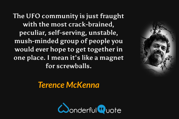 The UFO community is just fraught with the most crack-brained, peculiar, self-serving, unstable, mush-minded group of people you would ever hope to get together in one place. I mean it's like a magnet for screwballs. - Terence McKenna quote.