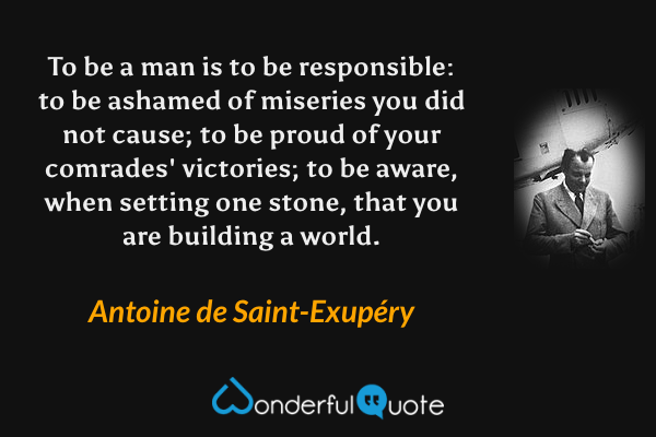 To be a man is to be responsible: to be ashamed of miseries you did not cause; to be proud of your comrades' victories; to be aware, when setting one stone, that you are building a world. - Antoine de Saint-Exupéry quote.