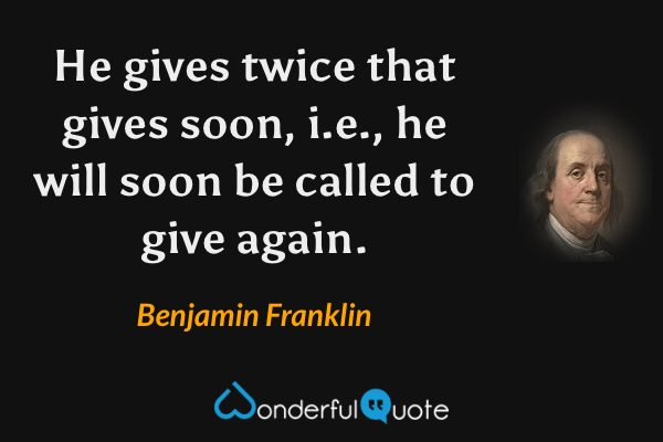 He gives twice that gives soon, i.e., he will soon be called to give again. - Benjamin Franklin quote.